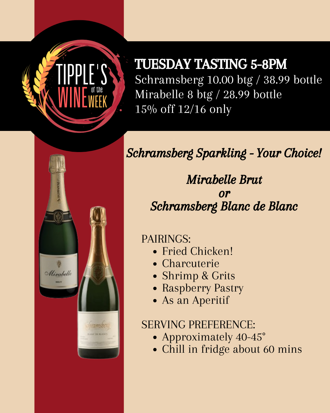 Wine of the Week logo with image of 2 wine bottles on red and beige background. Text reads: TUESDAY TASTING 5-8PM Schramsberg 10.00 btg / 38.99 bottle Mirabelle 8 btg / 28.99 bottle 15% off 12/16 only, Schramsberg Sparkling - Your Choice! Mirabelle Brut or Schramsberg Blanc de Blanc, PAIRINGS: Fried Chicken! Charcuterie Shrimp & Grits Raspberry Pastry As an Aperitif SERVING PREFERENCE: Approximately 40-45° Chill in fridge about 60 mins