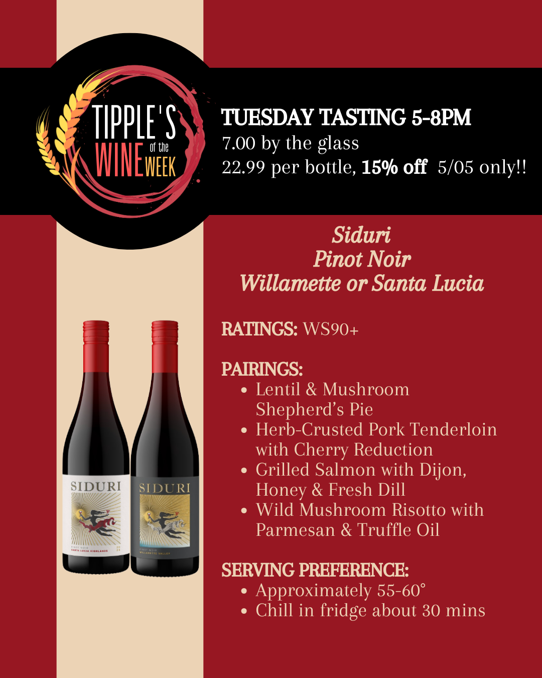 Promotional image for Tipple’s Wine of the Week featuring two bottles of Siduri Pinot Noir, representing options from Willamette Valley, Oregon and Santa Lucia Highlands, California. The design uses a red background with a black banner across the top displaying the Tipple’s Wine of the Week logo. Text announces a Tuesday tasting from 5 to 8 PM with pricing of 7 dollars per glass and 22.99 per bottle, with a 15 percent discount available on May 5 only. The wine is noted with a rating of WS 90 plus. Pairing suggestions listed include lentil and mushroom shepherd’s pie, herb-crusted pork tenderloin with cherry reduction, grilled salmon with Dijon, honey, and fresh dill, and wild mushroom risotto with parmesan and truffle oil. Serving guidance recommends a temperature of approximately 55 to 60 degrees with about 30 minutes of chilling in the refrigerator. The layout is clean and structured, clearly presenting both the wine options and event details.