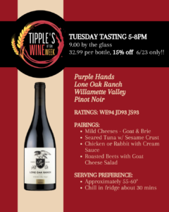 Promotional graphic for Tipple’s Wine of the Week featuring Purple Hands Lone Oak Ranch Pinot Noir from Oregon’s Willamette Valley. The design uses a deep burgundy red and cream color palette. The Tipple’s Wine of the Week logo appears in the upper left, and an image of the wine bottle is displayed prominently on the left side of the graphic. Text at the top reads: Tuesday Tasting 5–8 PM $9.00 by the glass $32.99 per bottle 15% off bottles on Tuesday, June 23 only Featured wine: Purple Hands Lone Oak Ranch Willamette Valley Pinot Noir Ratings: Wine Enthusiast: 94 points Jeb Dunnuck: 93 points James Suckling: 93 points Suggested food pairings: Mild cheeses, including goat cheese and brie Sesame-crusted seared tuna Chicken or rabbit with cream sauce Roasted beet salad with goat cheese Serving recommendation: Serve at approximately 55–60 degrees Fahrenheit Chill in the refrigerator for about 30 minutes before serving Call to action: Visit Tipple’s Brews & Wine on Tuesday from 5–8 PM to sample Purple Hands Lone Oak Ranch Pinot Noir by the glass, enjoy 15% savings on bottle purchases, and discover one of Willamette Valley’s highly rated Pinot Noir producers.