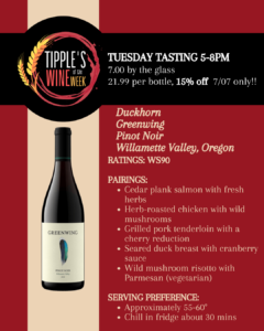 Promotional graphic for Tipple’s Wine of the Week on a burgundy and cream background. A large circular Tipple’s Wine of the Week logo appears on the left, while event details are displayed across the top. Tuesday Wine Tasting 5:00 PM–8:00 PM $7.00 by the glass $21.99 per bottle 15% off featured wine bottles on Tuesday, July 7 only A bottle of Duckhorn Greenwing Pinot Noir is pictured on the left. The featured wine information on the right includes: Duckhorn Greenwing Pinot Noir Willamette Valley, Oregon Wine Spectator: 90 points Suggested Food Pairings: Cedar plank salmon with fresh herbs Herb-roasted chicken with wild mushrooms Grilled pork tenderloin with a cherry reduction Seared duck breast with cranberry sauce Wild mushroom risotto with Parmesan (vegetarian) Serving Recommendation: Serve at approximately 55–60°F Refrigerate for about 30 minutes before serving Call to Action: Visit Tipple’s on Tuesday, July 7, from 5:00–8:00 PM to sample Duckhorn Greenwing Pinot Noir for $7 a glass, purchase bottles for $21.99, and receive 15% off featured bottles during the tasting event.